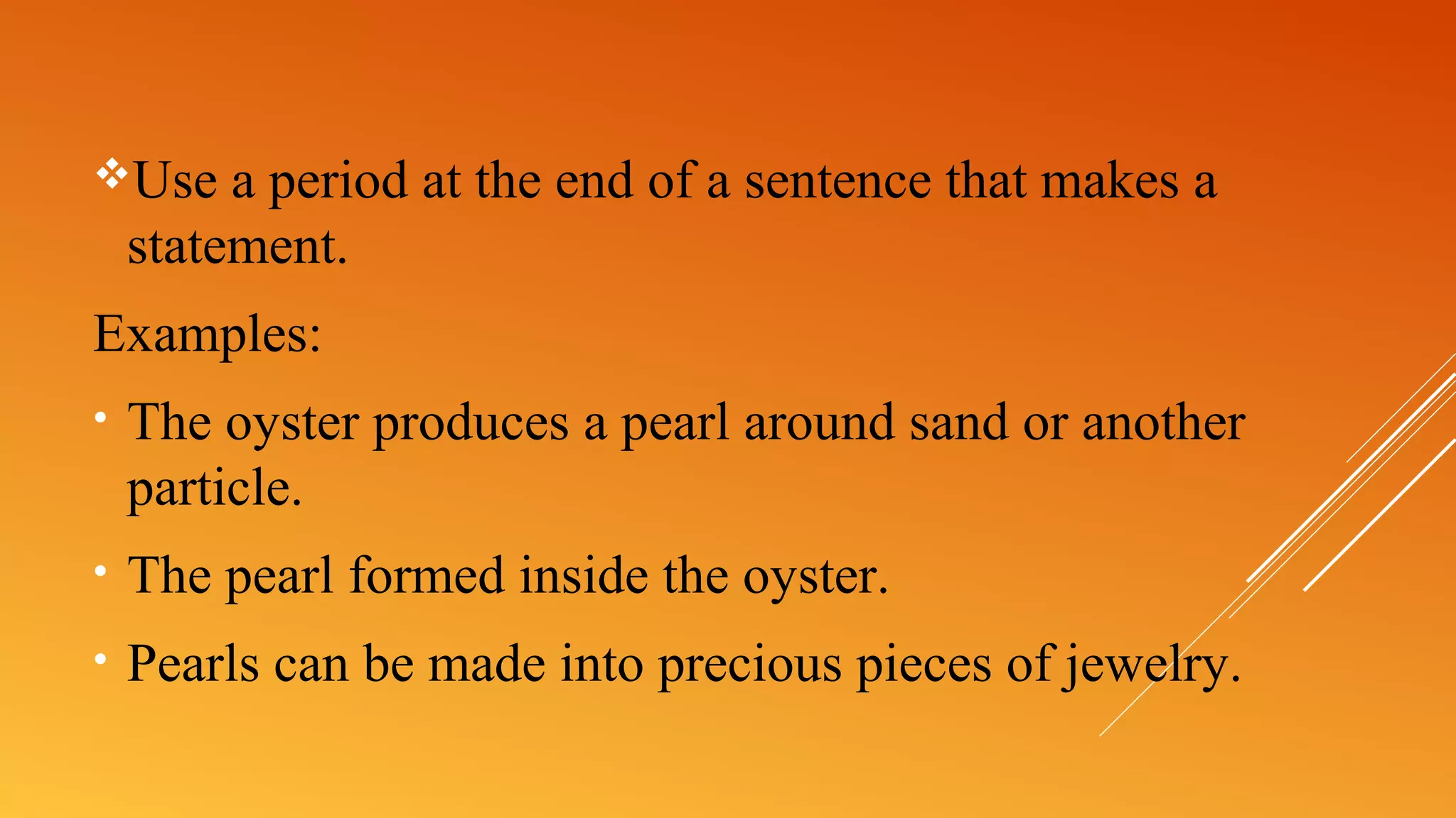 Use a period at the end of a sentence that makes a
statement.
Examples:
• The oyster produces a pearl around sand or another
particle.
• The pearl formed inside the oyster.
• Pearls can be made into precious pieces of jewelry.
 