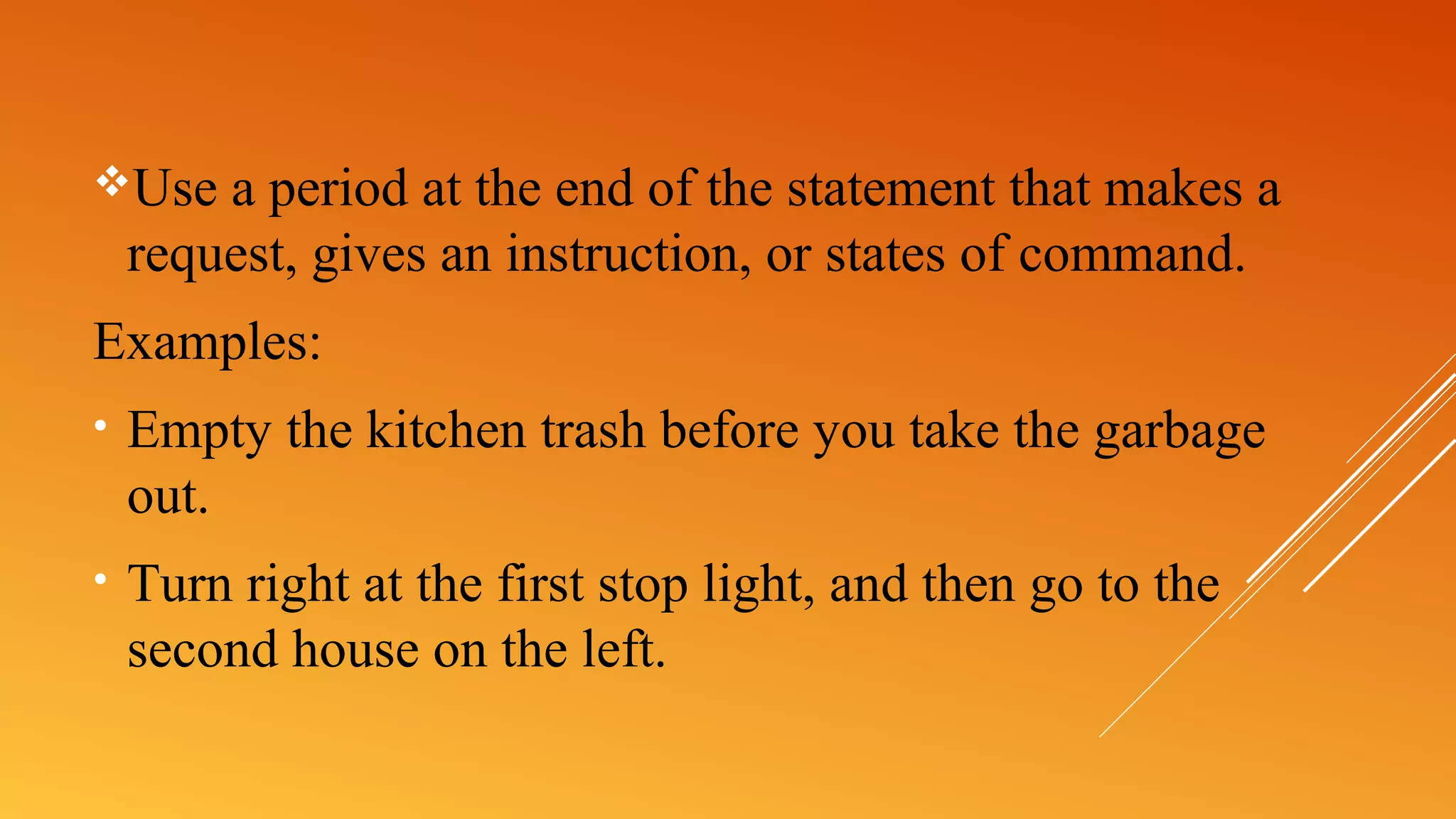 Use a period at the end of the statement that makes a
request, gives an instruction, or states of command.
Examples:
• Empty the kitchen trash before you take the garbage
out.
• Turn right at the first stop light, and then go to the
second house on the left.
 