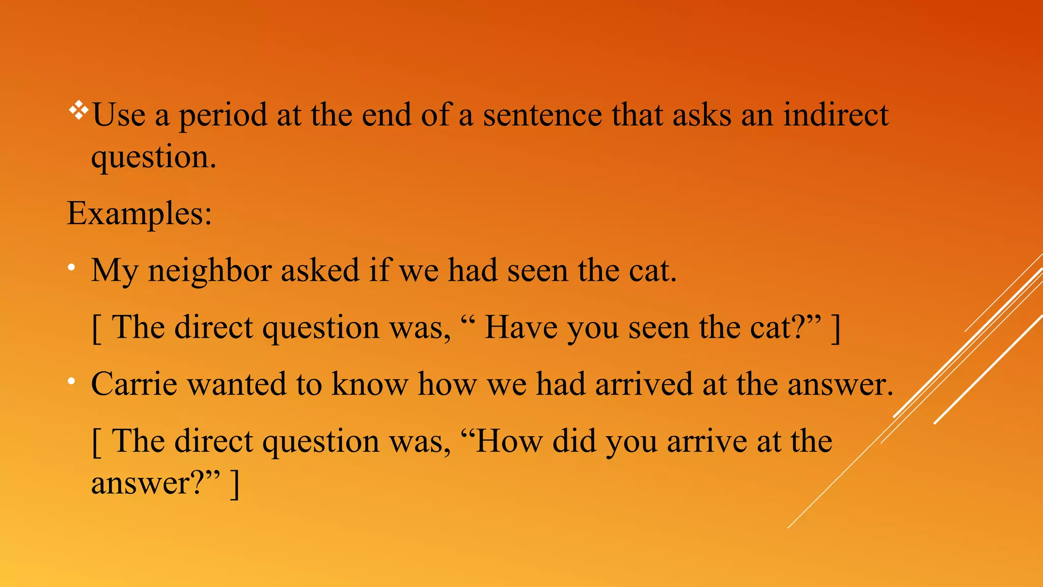 Use a period at the end of a sentence that asks an indirect
question.
Examples:
• My neighbor asked if we had seen the cat.
[ The direct question was, “ Have you seen the cat?” ]
• Carrie wanted to know how we had arrived at the answer.
[ The direct question was, “How did you arrive at the
answer?” ]
 