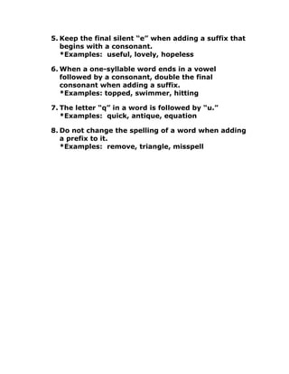 5. Keep the final silent “e” when adding a suffix that
begins with a consonant.
*Examples: useful, lovely, hopeless
6. When a one-syllable word ends in a vowel
followed by a consonant, double the final
consonant when adding a suffix.
*Examples: topped, swimmer, hitting
7. The letter “q” in a word is followed by “u.”
*Examples: quick, antique, equation
8. Do not change the spelling of a word when adding
a prefix to it.
*Examples: remove, triangle, misspell
 