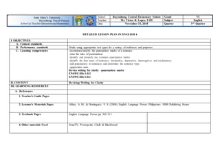 School Bayombong Central Elementary School Grade VI
Teacher Mr. Victor R. Lopez, T-III Subject English
Date November 15, 2018 Quarter 3rd Quarter
DETAILED LESSON PLAN IN ENGLISH 6
I. OBJECTIVES
A. Content standards
B. Performance standards Drafts using appropriate text types for a variety of audiences and purposes
C. Learning competencies -reconstruct/modify the punctuation marks of a sentence.
-state the rules of punctuations
-identify and properly use common punctuation marks
-identify the four types of sentences: declarative, imperative, interrogative and exclamatory.
-add punctuation to sentences and determine the sentence type
-appreciates ones
Revise writing for clarity -punctuation marks
EN6WC-IIIc-1.8.2
EN6WC-IIIc-1.8.1
II. CONTENT Revising/ Writing for Clarity
III. LEARNING RESOURCES
A. References
1. Teacher’s Guide Pages
2. Learner’s Materials Pages Alfaro, A. M., & Dominguez, V. S. (2008). English Language Power. Philippines: SIBS Publishing House
3. Textbook Pages English Language Power pp. 305-311
4. Other materials Used SmarTV, Powerpoint, Chalk & Blackboard
Saint Mary’s University
Bayombong, Nueva Vizcaya
School of TeacherEducation and Humanities
 