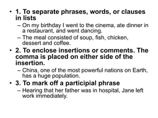 • 1. To separate phrases, words, or clauses
  in lists
  – On my birthday I went to the cinema, ate dinner in
    a restaurant, and went dancing.
  – The meal consisted of soup, fish, chicken,
    dessert and coffee.
• 2. To enclose insertions or comments. The
  comma is placed on either side of the
  insertion.
  – China, one of the most powerful nations on Earth,
    has a huge population.
• 3. To mark off a participial phrase
  – Hearing that her father was in hospital, Jane left
    work immediately.
 