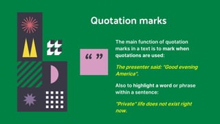 Quotation marks
The main function of quotation
marks in a text is to mark when
quotations are used:
The presenter said: "Good evening
America".
Also to highlight a word or phrase
within a sentence:
"Private" life does not exist right
now.
“ ”
 