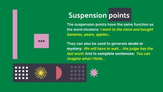 Suspension points
… They can also be used to generate doubt or
mystery: We will have to wait... the judge has the
last word. And to complete sentences: You can
imagine what I think...
The suspension points have the same function as
the word etcetera: I went to the store and bought
bananas, pears, apples…
 