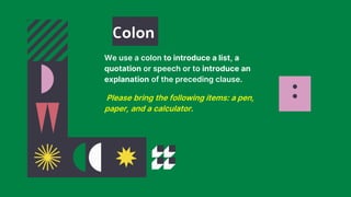 :
We use a colon to introduce a list, a
quotation or speech or to introduce an
explanation of the preceding clause.
Please bring the following items: a pen,
paper, and a calculator.
Colon
 