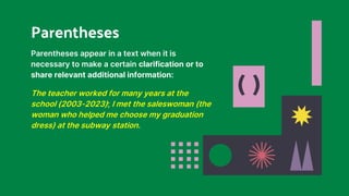 ( )
Parentheses appear in a text when it is
necessary to make a certain clarification or to
share relevant additional information:
The teacher worked for many years at the
school (2003-2023); I met the saleswoman (the
woman who helped me choose my graduation
dress) at the subway station.
Parentheses
 