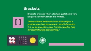 [ ]
Brackets are used when a textual quotation is very
long and a certain part of it is omitted.
"Neuroscience allows the brain to develop in a
positive way if we know how to send information
[...], so as a teacher I have to train myself to help
my students build new learning."
Brackets
 
