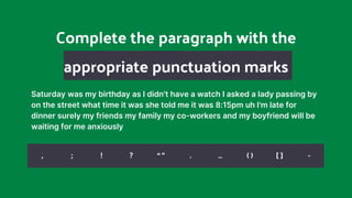 Complete the paragraph with the
appropriate punctuation marks
Saturday was my birthday as I didn't have a watch I asked a lady passing by
on the street what time it was she told me it was 8:15pm uh I'm late for
dinner surely my friends my family my co-workers and my boyfriend will be
waiting for me anxiously
, ; ! ? “ ” . … ( ) [ ] -
 