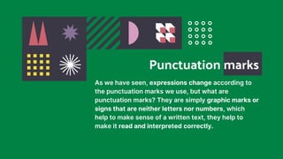 As we have seen, expressions change according to
the punctuation marks we use, but what are
punctuation marks? They are simply graphic marks or
signs that are neither letters nor numbers, which
help to make sense of a written text, they help to
make it read and interpreted correctly.
Punctuation marks
 