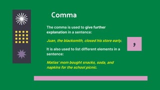 Comma
The comma is used to give further
explanation in a sentence:
Juan, the blacksmith, closed his store early.
It is also used to list different elements in a
sentence:
Matias' mom bought snacks, soda, and
napkins for the school picnic.
,
 