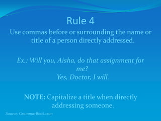 Rule 4
Use commas before or surrounding the name or
title of a person directly addressed.
Ex.: Will you, Aisha, do that assignment for
me?
Yes, Doctor, I will.
NOTE: Capitalize a title when directly
addressing someone.
Source: GrammarBook.com
 