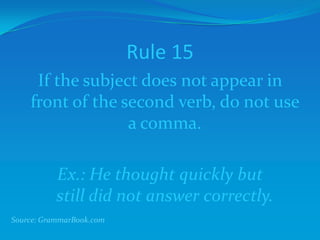Rule 15
If the subject does not appear in
front of the second verb, do not use
a comma.
Ex.: He thought quickly but
still did not answer correctly.
Source: GrammarBook.com
 