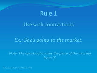 Rule 1
Use with contractions
Ex.: She’s going to the market.
Note: The apostrophe takes the place of the missing
letter ‘i’.
Source: GrammarBook.com
 