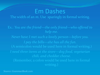 Em Dashes
The width of an m. Use sparingly in formal writing.
Ex.: You are the friend—the only friend—who offered to
help me.
Never have I met such a lovely person—before you.
I pay the bills—she has all the fun.
(A semicolon would be used here in formal writing.)
I need three items at the store—dog food, vegetarian
chili, and cheddar cheese.
(Remember, a colon would be used here in formal
writing.)
Source: GrammarBook.com
 
