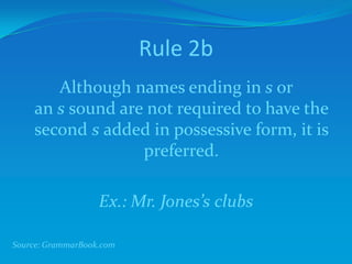 Rule 2b
Although names ending in s or
an s sound are not required to have the
second s added in possessive form, it is
preferred.
Ex.: Mr. Jones’s clubs
Source: GrammarBook.com
 