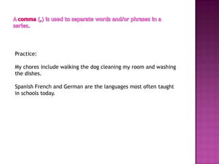 Practice:

My chores include walking the dog cleaning my room and washing
the dishes.

Spanish French and German are the languages most often taught
in schools today.
 