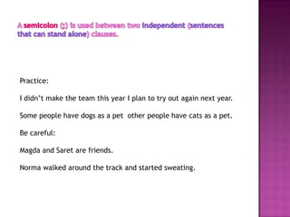 Practice:

I didn’t make the team this year I plan to try out again next year.

Some people have dogs as a pet other people have cats as a pet.

Be careful:

Magda and Saret are friends.

Norma walked around the track and started sweating.
 