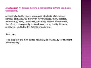 accordingly, furthermore, moreover, similarly, also, hence,
namely, still, anyway, however, nevertheless, then, besides,
incidentally, next, thereafter, certainly, indeed, nonetheless,
therefore, consequently, instead, now, thus, finally, likewise,
otherwise, undoubtedly, further, meanwhile.


Practice:

The king lost the first battle however, he was ready for the fight
the next day.
 