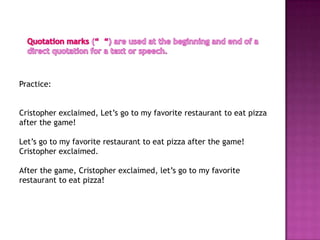 Practice:


Cristopher exclaimed, Let’s go to my favorite restaurant to eat pizza
after the game!

Let’s go to my favorite restaurant to eat pizza after the game!
Cristopher exclaimed.

After the game, Cristopher exclaimed, let’s go to my favorite
restaurant to eat pizza!
 