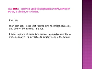 Practice:

High-tech jobs ones that require both technical education
and on-the-job training are hot.

I think that one of these two careers computer scientist or
systems analyst is my ticket to employment in the future.
 