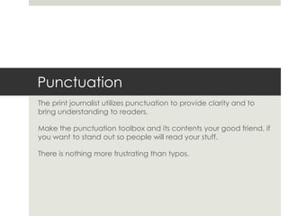Punctuation
The print journalist utilizes punctuation to provide clarity and to
bring understanding to readers.

Make the punctuation toolbox and its contents your good friend, if
you want to stand out so people will read your stuff.

There is nothing more frustrating than typos.
 