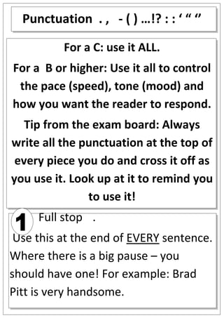 Punctuation . , - ( ) …!? : : ‘ “ ‘’

          For a C: use it ALL.
For a B or higher: Use it all to control
 the pace (speed), tone (mood) and
how you want the reader to respond.
   Tip from the exam board: Always
write all the punctuation at the top of
 every piece you do and cross it off as
you use it. Look up at it to remind you
               to use it!
     Full stop .
 Use this at the end of EVERY sentence.
Where there is a big pause – you
should have one! For example: Brad
Pitt is very handsome.
 