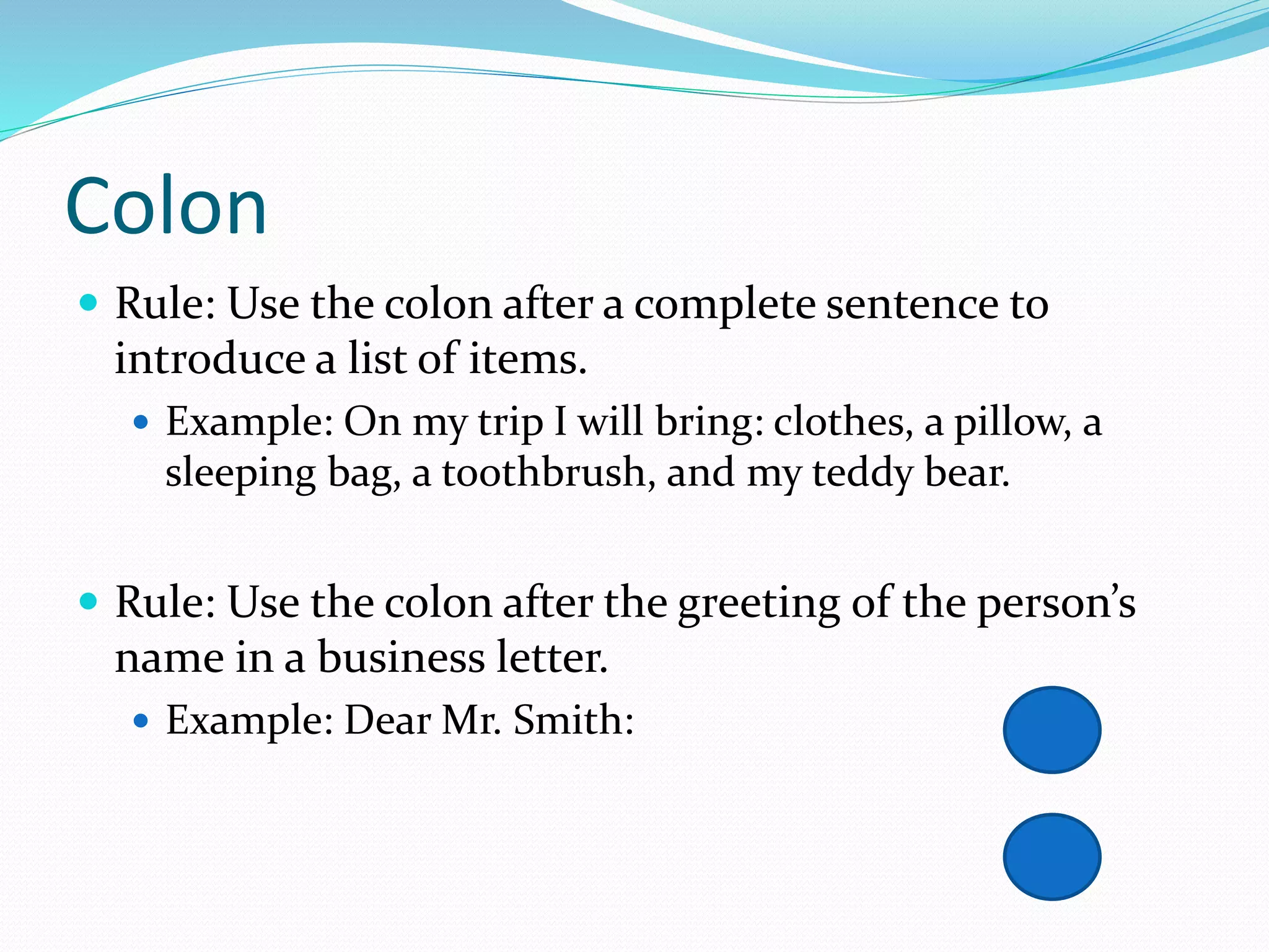Colon
 Rule: Use the colon after a complete sentence to
introduce a list of items.
 Example: On my trip I will bring: clothes, a pillow, a
sleeping bag, a toothbrush, and my teddy bear.
 Rule: Use the colon after the greeting of the person’s
name in a business letter.
 Example: Dear Mr. Smith:
 