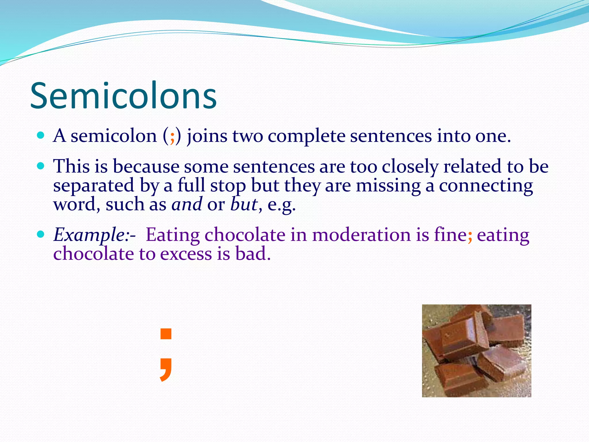 Semicolons
 A semicolon (;) joins two complete sentences into one.
 This is because some sentences are too closely related to be
separated by a full stop but they are missing a connecting
word, such as and or but, e.g.
 Example:- Eating chocolate in moderation is fine; eating
chocolate to excess is bad.
;
 