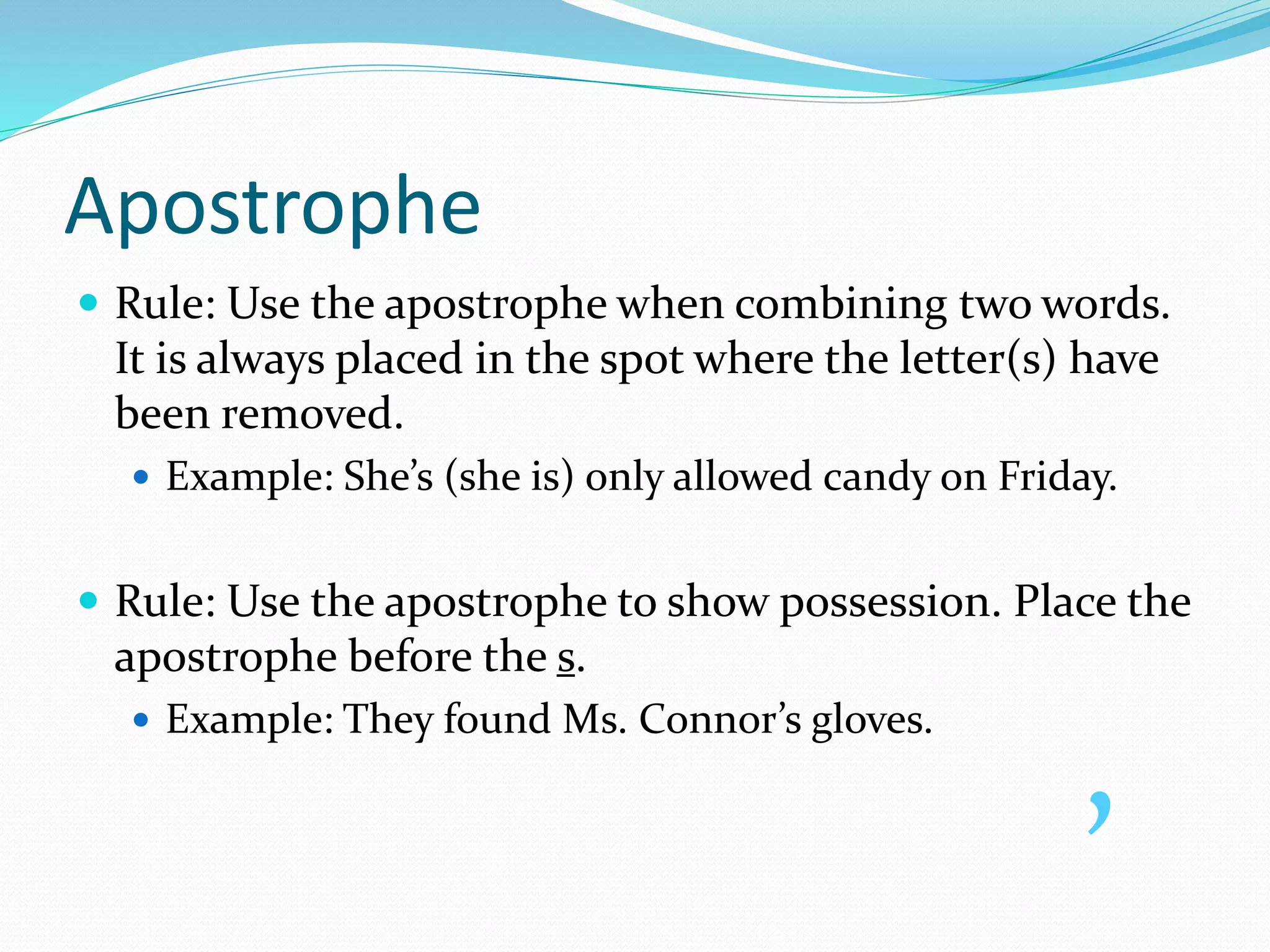 Apostrophe
 Rule: Use the apostrophe when combining two words.
It is always placed in the spot where the letter(s) have
been removed.
 Example: She’s (she is) only allowed candy on Friday.
 Rule: Use the apostrophe to show possession. Place the
apostrophe before the s.
 Example: They found Ms. Connor’s gloves.
’
 