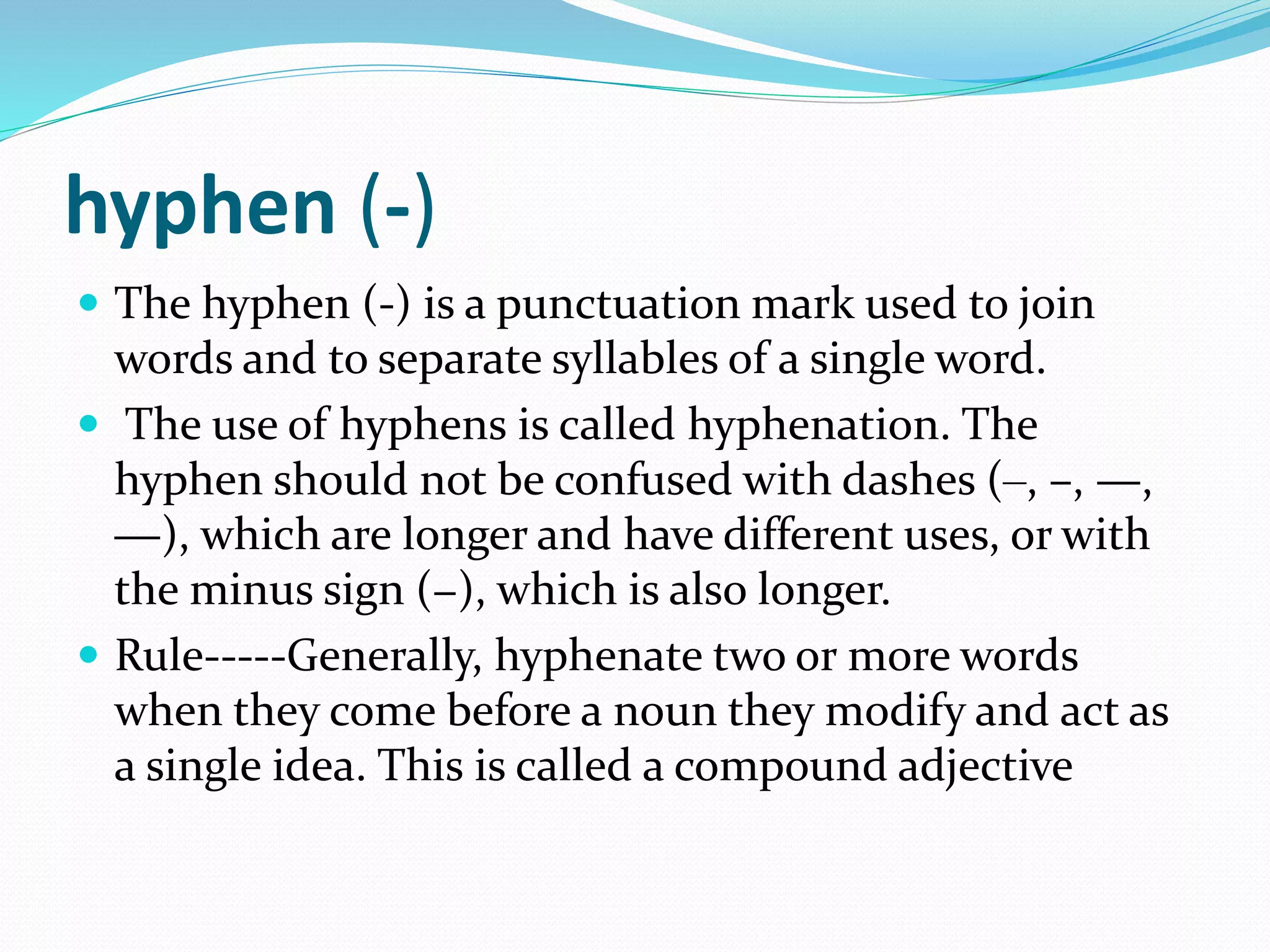 hyphen (‐)
 The hyphen (‐) is a punctuation mark used to join
words and to separate syllables of a single word.
 The use of hyphens is called hyphenation. The
hyphen should not be confused with dashes (‒, –, —,
―), which are longer and have different uses, or with
the minus sign (−), which is also longer.
 Rule-----Generally, hyphenate two or more words
when they come before a noun they modify and act as
a single idea. This is called a compound adjective
 