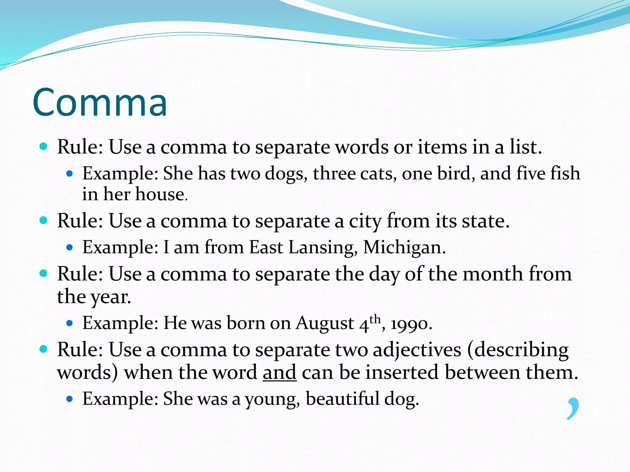 Comma
 Rule: Use a comma to separate words or items in a list.
 Example: She has two dogs, three cats, one bird, and five fish
in her house.
 Rule: Use a comma to separate a city from its state.
 Example: I am from East Lansing, Michigan.
 Rule: Use a comma to separate the day of the month from
the year.
 Example: He was born on August 4th, 1990.
 Rule: Use a comma to separate two adjectives (describing
words) when the word and can be inserted between them.
 Example: She was a young, beautiful dog. ,
 