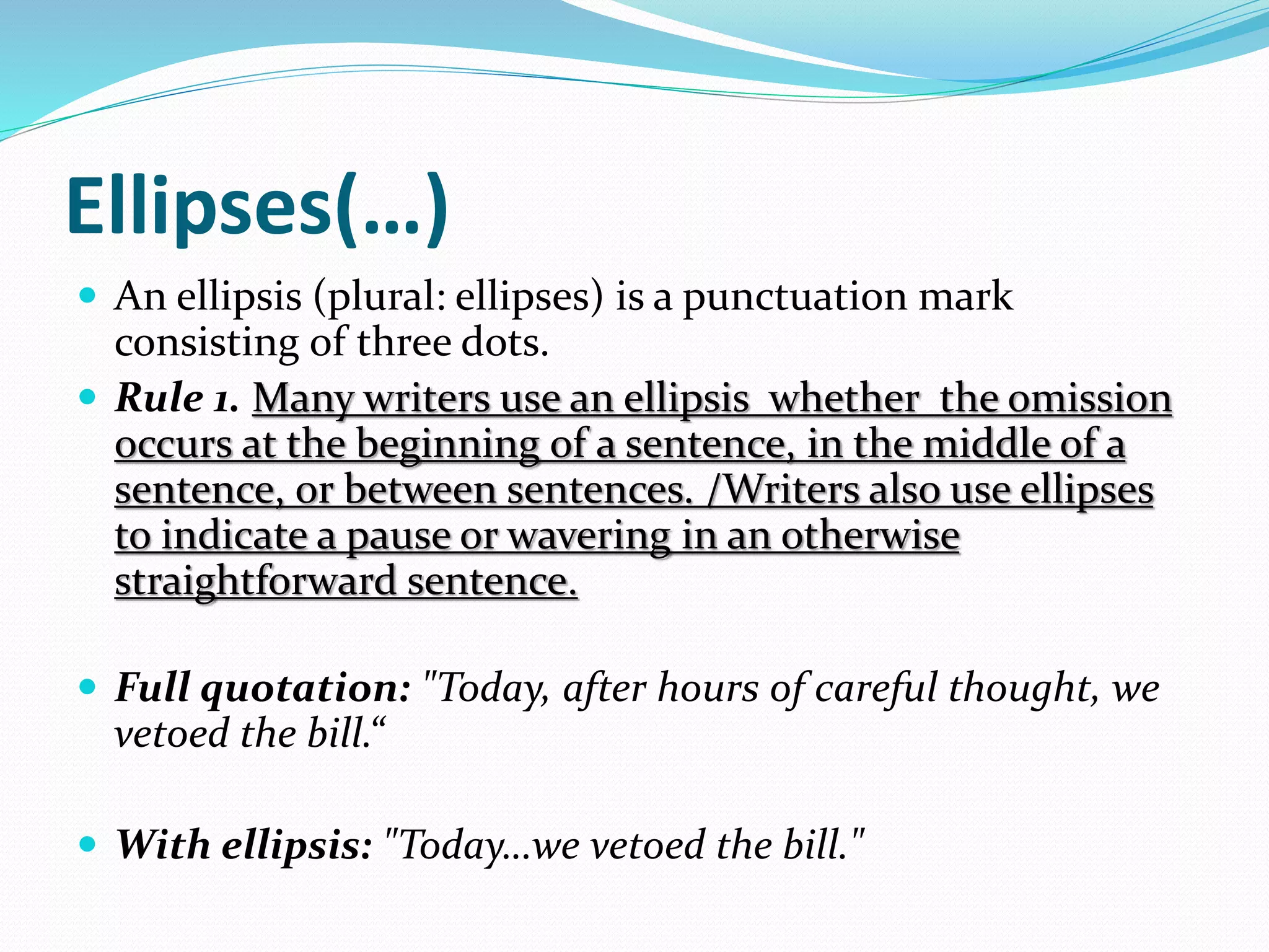 Ellipses(…)
 An ellipsis (plural: ellipses) is a punctuation mark
consisting of three dots.
 Rule 1. Many writers use an ellipsis whether the omission
occurs at the beginning of a sentence, in the middle of a
sentence, or between sentences. /Writers also use ellipses
to indicate a pause or wavering in an otherwise
straightforward sentence.
 Full quotation: "Today, after hours of careful thought, we
vetoed the bill.“
 With ellipsis: "Today…we vetoed the bill."
 