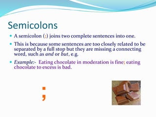 Semicolons
 A semicolon (;) joins two complete sentences into one.
 This is because some sentences are too closely related to be
separated by a full stop but they are missing a connecting
word, such as and or but, e.g.
 Example:- Eating chocolate in moderation is fine; eating
chocolate to excess is bad.
;
 