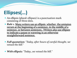 Ellipses(…)
 An ellipsis (plural: ellipses) is a punctuation mark
consisting of three dots.
 Rule 1. Many writers use an ellipsis whether the omission
occurs at the beginning of a sentence, in the middle of a
sentence, or between sentences. /Writers also use ellipses
to indicate a pause or wavering in an otherwise
straightforward sentence.
 Full quotation: "Today, after hours of careful thought, we
vetoed the bill.“
 With ellipsis: "Today…we vetoed the bill."
 