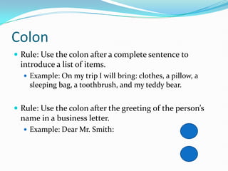 Colon
 Rule: Use the colon after a complete sentence to
introduce a list of items.
 Example: On my trip I will bring: clothes, a pillow, a
sleeping bag, a toothbrush, and my teddy bear.
 Rule: Use the colon after the greeting of the person’s
name in a business letter.
 Example: Dear Mr. Smith:
 
