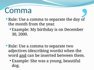 Comma
 Rule: Use a comma to separate the day of
the month from the year.
 Example: My birthday is on December
30, 2000.
 Rule: Use a comma to separate two
adjectives (describing words) when the
word and can be inserted between them.
 Example: She was a young, beautiful
dog.
,
 