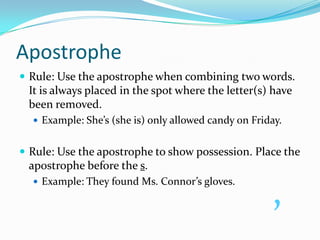 ApostropheRule: Use the apostrophe when combining two words. It is always placed in the spot where the letter(s) have been removed.Example: She’s (she is) only allowed candy on Friday.Rule: Use the apostrophe to show possession. Place the apostrophe before the s.Example: They found Ms. Connor’s gloves.’