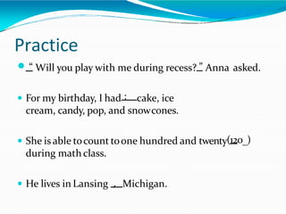 Practice
 “ Will you play with me during recess? ” Anna asked.
 For my birthday, I had : cake, ice
cream, candy, pop, and snowcones.
 She is able tocount toone hundred and twenty(120_)
during math class.
 He lives in Lansing , Michigan.
 