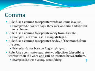 Comma
 Rule: Use a comma to separate words or items in a list.
 Example: She has two dogs, three cats, one bird, and five fish
in her house.
 Rule: Use a comma to separate a city from its state.
 Example: I am from East Lansing,Michigan.
 Rule: Use a comma to separate the day of the month from
the year.
 Example: He was born on August 4th,1990.
 Rule: Useacomma to separate twoadjectives (describing
words) when the word and can be inserted betweenthem.
 Example: She was a young, beautifuldog. ,
 