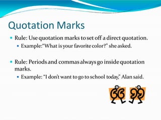 Quotation Marks
 Rule: Usequotation marks tosetoff a direct quotation.
 Example:“What isyour favoritecolor?” she asked.
 Rule: Periodsand commasalwaysgo insidequotation
marks.
 Example: “I don’t want togo to school today,” Alan said.
 