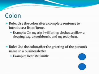 Colon
 Rule: Use thecolonafteracompletesentence to
introduce a list ofitems.
 Example: On my trip I will bring: clothes, a pillow, a
sleeping bag, a toothbrush, and my teddybear.
 Rule: Use thecolonafter thegreeting of the person’s
name in a businessletter.
 Example: Dear Mr. Smith:
 