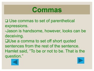 Commas
 Use commas to set of parenthetical

expressions.
-Jason is handsome, however, looks can be
deceiving.
Use a comma to set off short quoted
sentences from the rest of the sentence.
Hamlet said, “To be or not to be. That is the
question.”

 