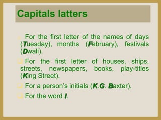 Capitals latters


For the first letter of the names of days
(Tuesday), months (February), festivals
(Dwali).

 For the first letter of houses, ships,
streets, newspapers, books, play-titles
(King Street).
 For a person‟s initials (K.G. Baxter).
 For the word I.

 