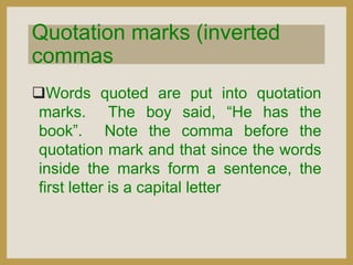 Quotation marks (inverted
commas
Words quoted are put into quotation
marks. The boy said, “He has the
book”. Note the comma before the
quotation mark and that since the words
inside the marks form a sentence, the
first letter is a capital letter

 