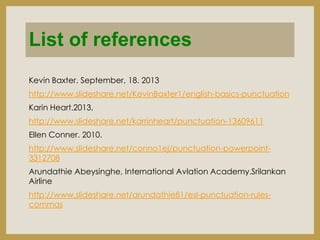 List of references
Kevin Baxter. September, 18. 2013
http://www.slideshare.net/KevinBaxter1/english-basics-punctuation
Karin Heart.2013,
http://www.slideshare.net/karrinheart/punctuation-13609611
Ellen Conner. 2010.
http://www.slideshare.net/conno1ej/punctuation-powerpoint3312708
Arundathie Abeysinghe, International Avlation Academy.Srilankan
Airline

http://www.slideshare.net/arundathie81/esl-punctuation-rulescommas

 