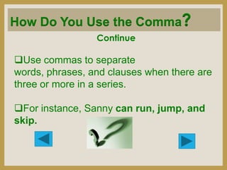 How Do You Use the Comma?
Continue

Use commas to separate
words, phrases, and clauses when there are
three or more in a series.
For instance, Sanny can run, jump, and
skip.

 