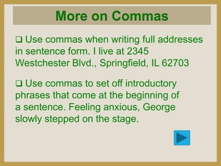 More on Commas
 Use commas when writing full addresses

in sentence form. I live at 2345
Westchester Blvd., Springfield, IL 62703
 Use commas to set off introductory

phrases that come at the beginning of
a sentence. Feeling anxious, George
slowly stepped on the stage.

 