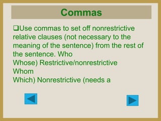 Use commas to set off nonrestrictive
relative clauses (not necessary to the
meaning of the sentence) from the rest of
the sentence. Who
Whose) Restrictive/nonrestrictive
Whom
Which) Nonrestrictive (needs a

 