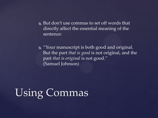 But don’t use commas to set off words that directly affect the essential meaning of the sentence: “Your manuscript is both good and original. But the part that is good is not original, and the part that is original is not good.”(Samuel Johnson)Using Commas