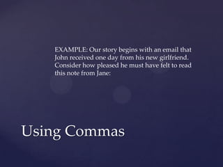 EXAMPLE: Our story begins with an email that John received one day from his new girlfriend. Consider how pleased he must have felt to read this note from Jane: Using Commas